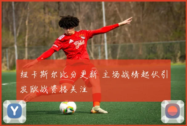 纽卡斯尔比分更新 主场战绩起伏引发欧战资格关注