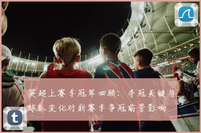 英超上赛季冠军回顾:夺冠关键与球队变化对新赛季争冠前景影响