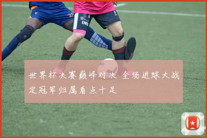 世界杯决赛巅峰对决 全场进球大战定冠军归属看点十足