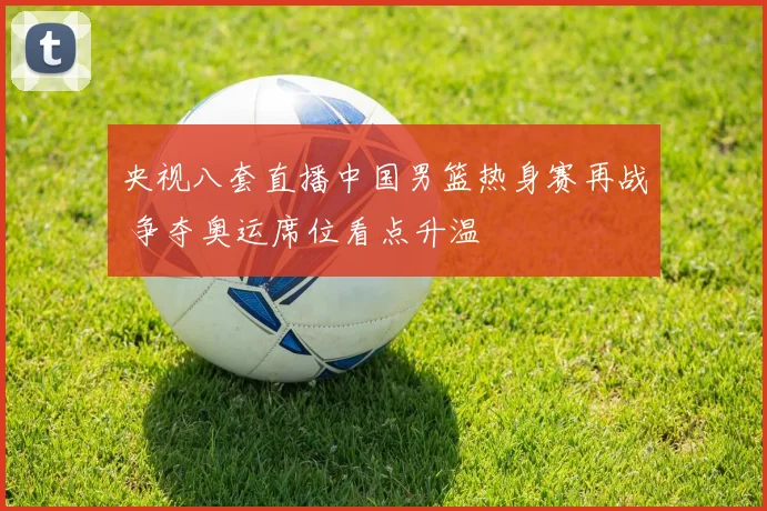 央视八套直播中国男篮热身赛再战 争夺奥运席位看点升温