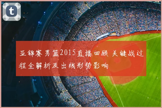 亚锦赛男篮2015直播回顾 关键战过程全解析及出线形势影响