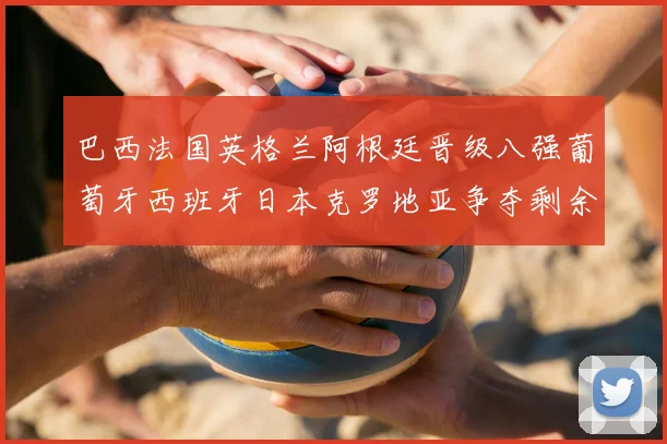 巴西法国英格兰阿根廷晋级八强葡萄牙西班牙日本克罗地亚争夺剩余席位