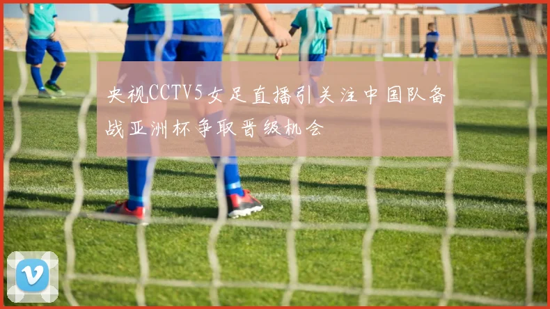 央视CCTV5女足直播引关注中国队备战亚洲杯争取晋级机会