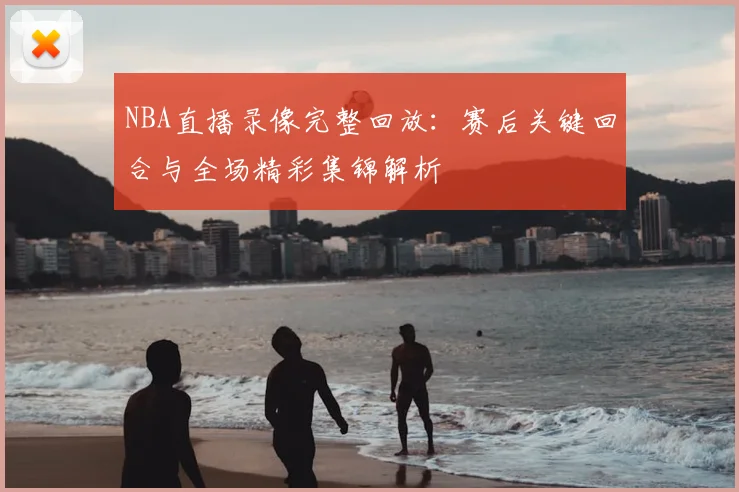 NBA直播录像完整回放：赛后关键回合与全场精彩集锦解析