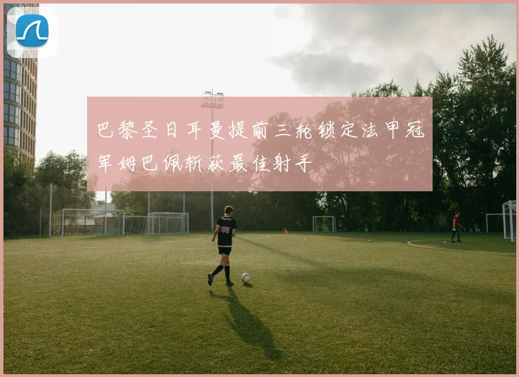 巴黎圣日耳曼提前三轮锁定法甲冠军姆巴佩斩获最佳射手