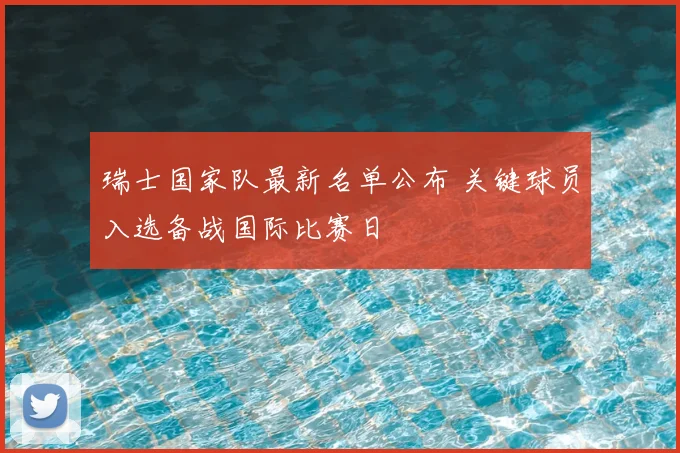 瑞士国家队最新名单公布 关键球员入选备战国际比赛日