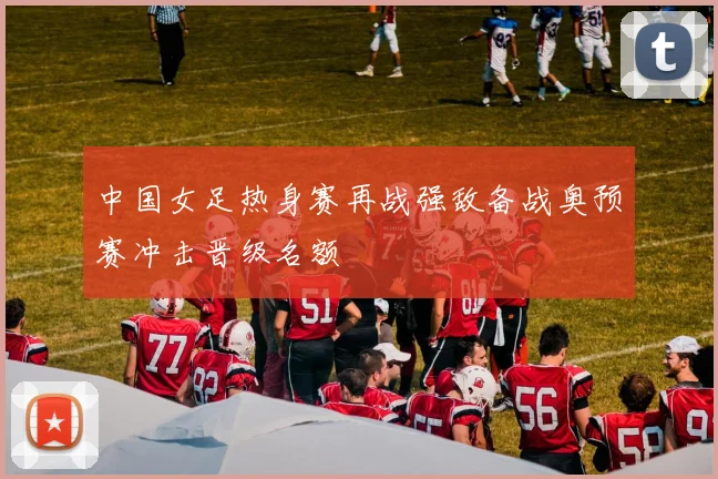 中国女足热身赛再战强敌备战奥预赛冲击晋级名额