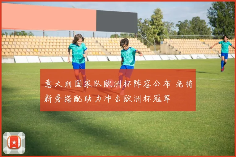 意大利国家队欧洲杯阵容公布 老将新秀搭配助力冲击欧洲杯冠军