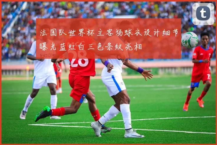 法国队世界杯主客场球衣设计细节曝光蓝红白三色条纹亮相
