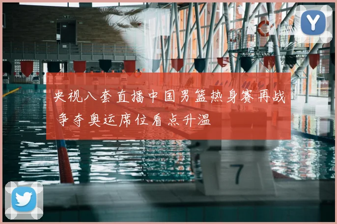 央视八套直播中国男篮热身赛再战 争夺奥运席位看点升温