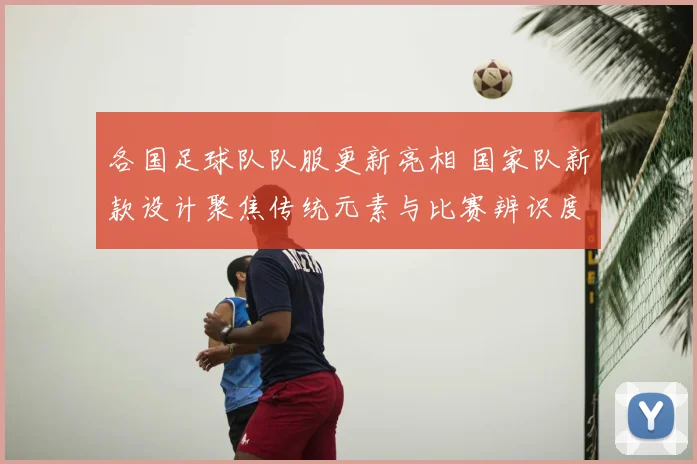 各国足球队队服更新亮相 国家队新款设计聚焦传统元素与比赛辨识度