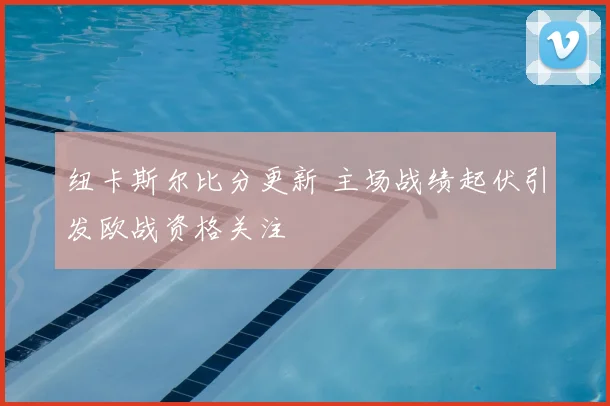 纽卡斯尔比分更新 主场战绩起伏引发欧战资格关注