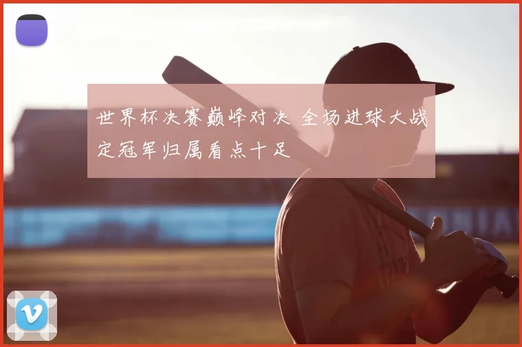 世界杯决赛巅峰对决 全场进球大战定冠军归属看点十足