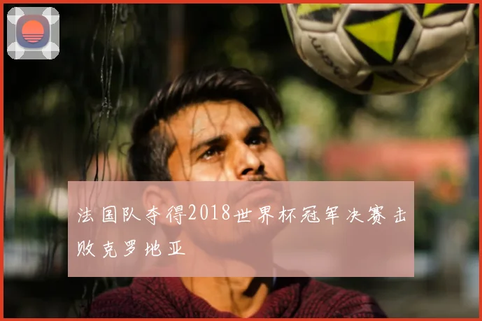 法国队夺得2018世界杯冠军决赛击败克罗地亚
