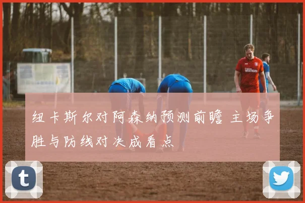 纽卡斯尔对阿森纳预测前瞻 主场争胜与防线对决成看点