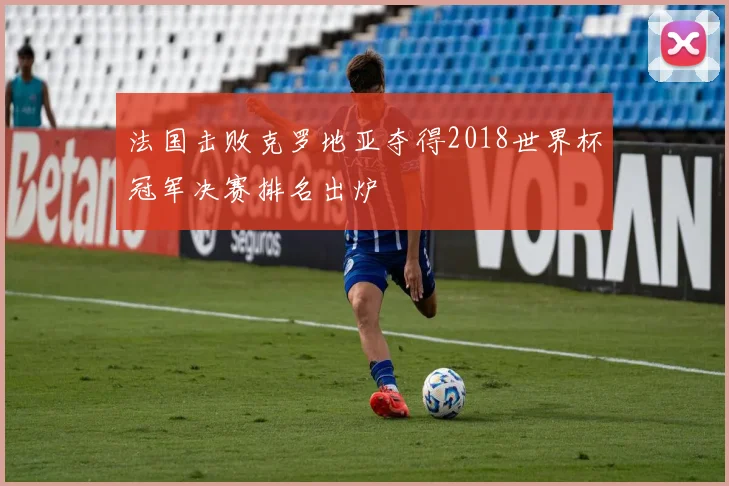法国击败克罗地亚夺得2018世界杯冠军决赛排名出炉