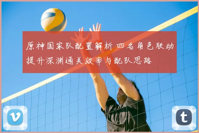 原神国家队配置解析 四名角色联动提升深渊通关效率与配队思路