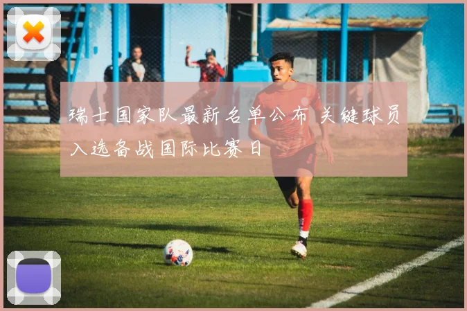 瑞士国家队最新名单公布 关键球员入选备战国际比赛日