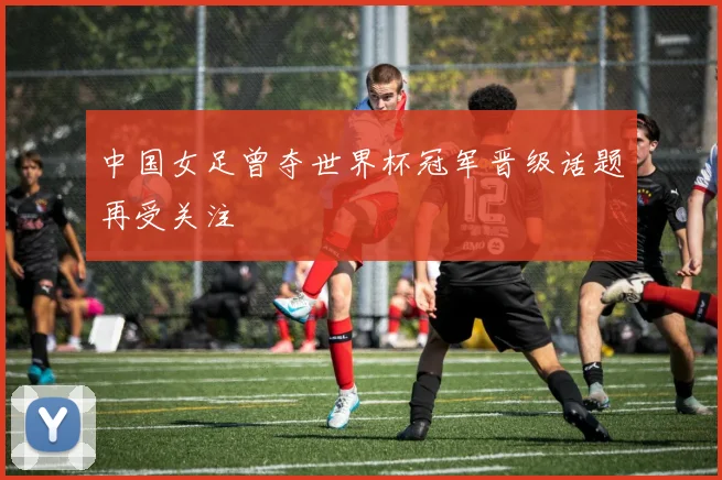 中国女足曾夺世界杯冠军晋级话题再受关注