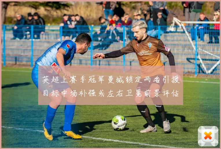 英超上赛季冠军曼城锁定两名引援目标中场补强或左右卫冕前景评估