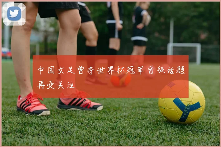 中国女足曾夺世界杯冠军晋级话题再受关注