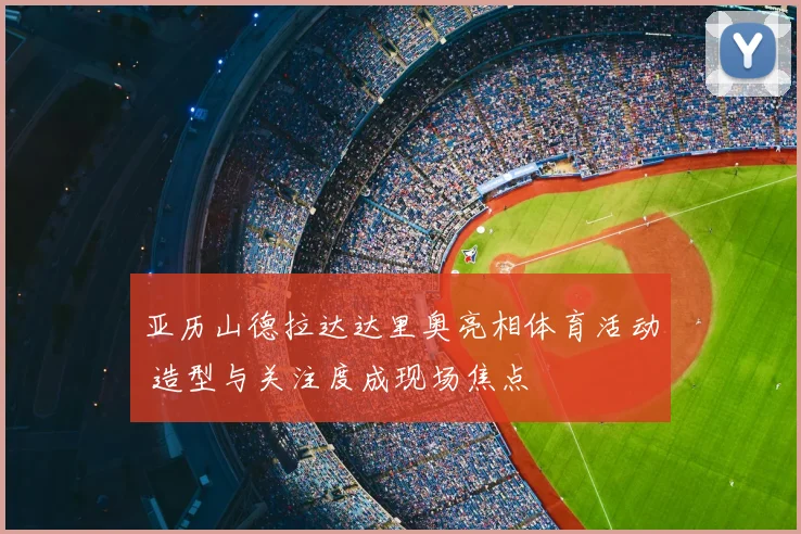 亚历山德拉达达里奥亮相体育活动 造型与关注度成现场焦点