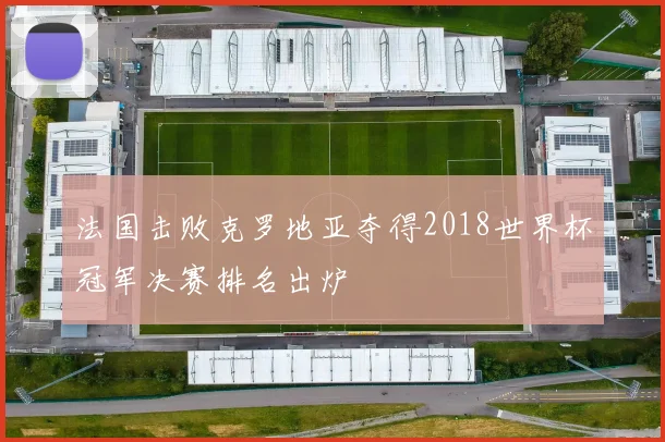 法国击败克罗地亚夺得2018世界杯冠军决赛排名出炉
