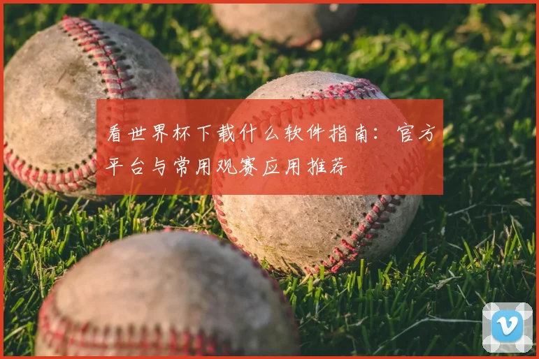 看世界杯下载什么软件指南:官方平台与常用观赛应用推荐