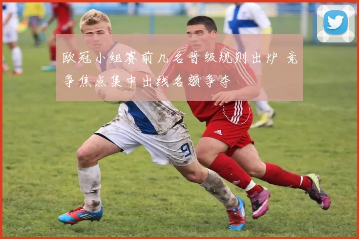 欧冠小组赛前几名晋级规则出炉 竞争焦点集中出线名额争夺